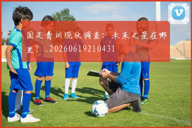 国足青训现状调查:未来之星在哪里?_20260619210431