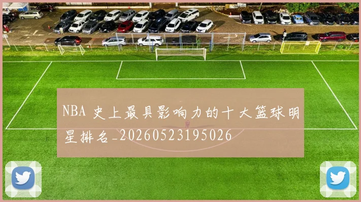 NBA 史上最具影响力的十大篮球明星排名_20260523195026