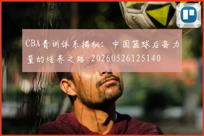 CBA青训体系揭秘：中国篮球后备力量的培养之路_20260526125140