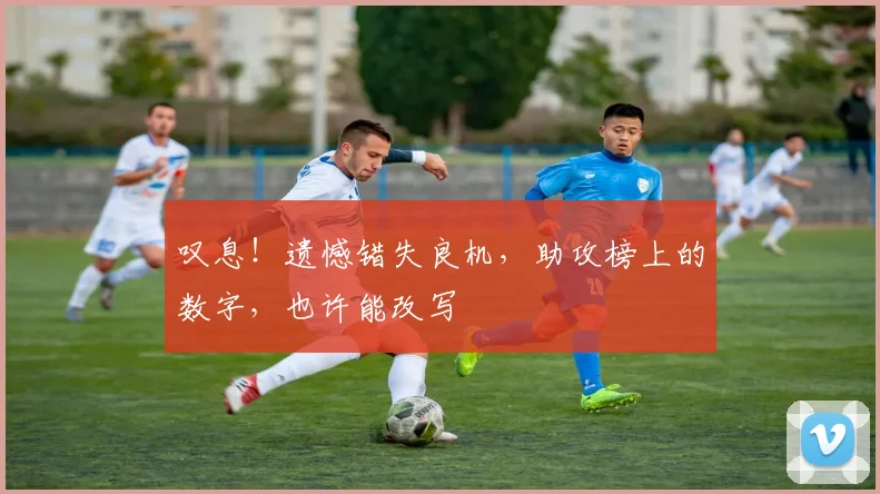 叹息!遗憾错失良机,助攻榜上的数字,也许能改写
