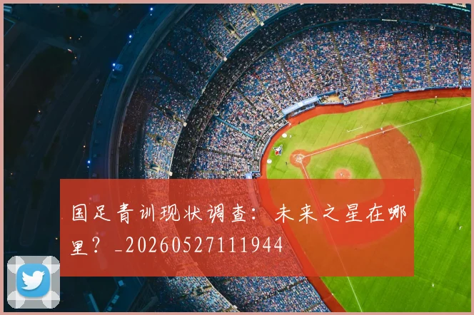 国足青训现状调查：未来之星在哪里？_20260527111944