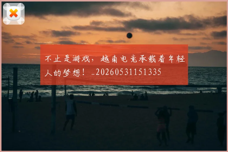 不止是游戏，越南电竞承载着年轻人的梦想！_20260531151335