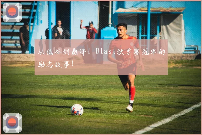 从低谷到巅峰！Blast秋季赛冠军的励志故事！
