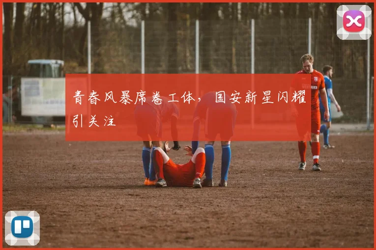 青春风暴席卷工体,国安新星闪耀引关注