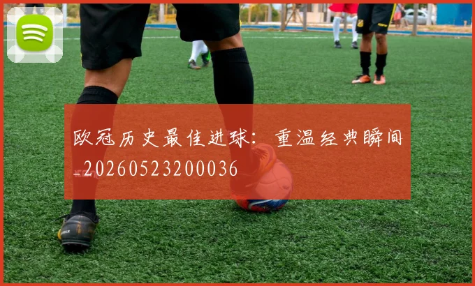 欧冠历史最佳进球:重温经典瞬间_20260523200036