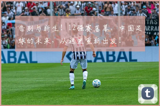 告别与新生!12强赛落幕,中国足球的未来,从这里重新出发!
